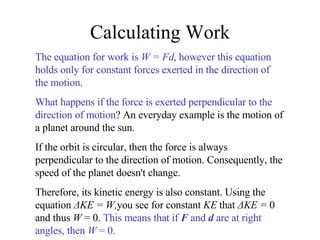 Calculating Work The equation for work is  W = Fd , however this equation holds only for constant forces exerted in the direction of the motion. What happens if the force is exerted perpendicular to the direction of motion ? An everyday example is the motion of a planet around the sun. If the orbit is circular, then the force is always perpendicular to the direction of motion. Consequently, the speed of the planet doesn't change. Therefore, its kinetic energy is also constant. Using the equation  ΔKE = W, you see for constant  KE  that  ΔKE =  0 and thus  W  = 0.  This means that if  F  and  d  are at right angles, then  W  = 0. 