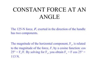 CONSTANT FORCE AT AN ANGLE The 125-N force,  F , exerted in the direction of the handle has two components. The magnitude of the horizontal component, F x , is related to the magnitude of the force,  F , by a cosine function: cos 25° = F x /F. By solving for F x , you obtain F x  = F cos 25° = 113 N. 