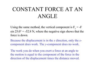 CONSTANT FORCE AT AN ANGLE Using the same method, the vertical component is F y  = -F sin 25.0° = -52.8 N, where the negative sign shows that the force is down . Because the displacement is in the  x  direction, only the  x -component does work. The  y -component does no work. The work you do when you exert a force at an angle to the motion is equal to the component of the force in the direction of the displacement times the distance moved. 