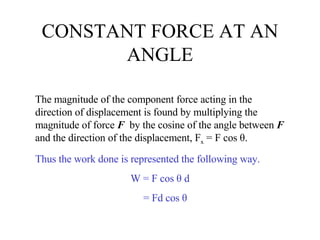 CONSTANT FORCE AT AN ANGLE The magnitude of the component force acting in the direction of displacement is found by multiplying the magnitude of force  F   by the cosine of the angle between  F  and the direction of the displacement, F x  = F cos θ.  Thus the work done is represented the following way. W = F cos θ d = Fd cos θ 