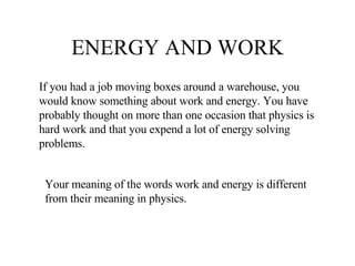 ENERGY AND WORK If you had a job moving boxes around a warehouse, you would know something about work and energy. You have probably thought on more than one occasion that physics is hard work and that you expend a lot of energy solving problems.  Your meaning of the words work and energy is different from their meaning in physics. 