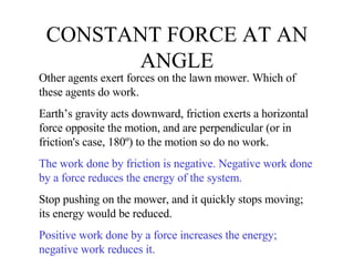 CONSTANT FORCE AT AN ANGLE Other agents exert forces on the lawn mower. Which of these agents do work.  Earth’s gravity acts downward, friction exerts a horizontal force opposite the motion, and are perpendicular (or in friction's case, 180º) to the motion so do no work. The work done by friction is negative. Negative work done by a force reduces the energy of the system. Stop pushing on the mower, and it quickly stops moving; its energy would be reduced. Positive work done by a force increases the energy; negative work reduces it. 