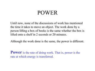 POWER Until now, none of the discussions of work has mentioned the time it takes to move an object. The work done by a person lifting a box of books is the same whether the box is lifted onto a shelf in 2 seconds or 20 minutes. Although the work done is the same, the power is different. Power  is the rate of doing work. That is, power is the rate at which energy is transferred. 