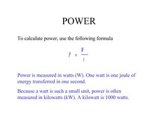 POWER To calculate power, use the following formula Power is measured in watts (W). One watt is one joule of energy transferred in one second. Because a watt is such a small unit, power is often measured in kilowatts (kW). A kilowatt is 1000 watts. 