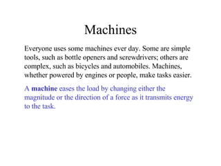Machines Everyone uses some machines ever day. Some are simple tools, such as bottle openers and screwdrivers; others are complex, such as bicycles and automobiles. Machines, whether powered by engines or people, make tasks easier.  A  machine  eases the load by changing either the magnitude or the direction of a force as it transmits energy to the task.   