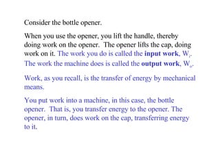 Consider the bottle opener.  When you use the opener, you lift the handle, thereby doing work on the opener.  The opener lifts the cap, doing work on it.  The work you do is called the  input work , W i . The work the machine does is called the  output work , W o .   Work, as you recall, is the transfer of energy by mechanical means.  You put work into a machine, in this case, the bottle opener.  That is, you transfer energy to the opener. The opener, in turn, does work on the cap, transferring energy to it . 