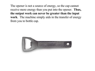 The opener is not a source of energy, so the cap cannot receive more energy than you put into the opener.  Thus, the output work can never be greater than the input work .  The machine simply aids in the transfer of energy from you to bottle cap. 