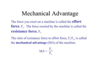 Mechanical Advantage The force you exert on a machine is called the  effort force , F e .  The force exerted by the machine is called the  resistance force , F r .  The ratio of resistance force to effort force, F r /F e , is called the  mechanical advantage  (MA) of the machine. MA = F r F e 