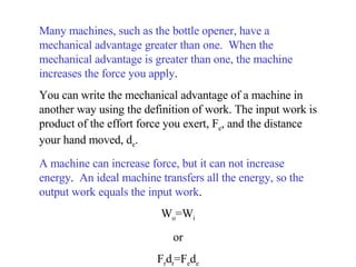 Many machines, such as the bottle opener, have a mechanical advantage greater than one.  When the mechanical advantage is greater than one, the machine increases the force you apply .  You can write the mechanical advantage of a machine in another way using the definition of work. The input work is product of the effort force you exert, F e , and the distance your hand moved, d e .  A machine can increase force, but it can not increase energy .  An ideal machine transfers all the energy, so the output work equals the input work .  W o =W i or F r d r =F e d e 