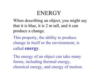 ENERGY When describing an object, you might say that it is blue, it is 2 m tall, and it can produce a change. This property, the ability to produce change in itself or the environment, is called  energy .  The energy of an object can take many forms, including thermal energy, chemical energy, and energy of motion. 