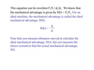 This equation can be rewritten F r /F e =d e /d r .  We know that the mechanical advantage is given by MA = F r /F e .  For an ideal machine, the mechanical advantage is called the ideal mechanical advantage, IMA.  Note that you measure distances moved to calculate the ideal mechanical advantage,  IMA , but you measure the forces exerted to find the actual mechanical advantage,  MA . IMA =   d e d r 