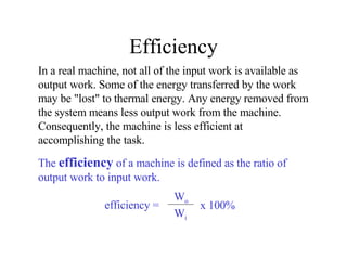 Efficiency In a real machine, not all of the input work is available as output work. Some of the energy transferred by the work may be "lost" to thermal energy. Any energy removed from the system means less output work from the machine.  Consequently, the machine is less efficient at accomplishing the task.  The  efficiency  of a machine is defined as the ratio of output work to input work. efficiency = W o W i x 100% 