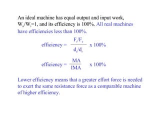 An ideal machine has equal output and input work, W o /W i =1, and its efficiency is 100 %.  All real machines have efficiencies less than 100%.  Lower efficiency means that a greater effort force is needed to exert the same resistance force as a comparable machine of higher efficiency. efficiency =  F r /F e d e /d r x 100% efficiency =  MA IMA x 100% 