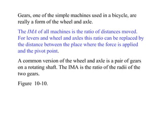 Gears, one of the simple machines used in a bicycle, are really a form of the wheel and axle. The  IMA  of all machines is the ratio of distances moved.   For levers and wheel and axles this ratio can be replaced by the distance between the place where the force is applied and the pivot point . A common version of the wheel and axle is a pair of gears on a rotating shaft. The IMA is the ratio of the radii of the two gears. Figure  10-10. 