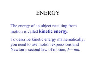 ENERGY The energy of an object resulting from motion is called  kinetic energy .  To describe kinetic energy mathematically, you need to use motion expressions and Newton’s second law of motion,  F= ma. 