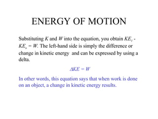 ENERGY OF MOTION Substituting  K  and  W  into the equation, you obtain  KE 1  - KE o  = W.  The left-hand side is simply the difference or change in kinetic energy  and can be expressed by using a delta.  KE = W In other words, this equation says that when work is done on an object, a change in kinetic energy results. 