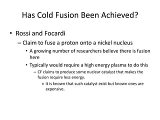 Has Cold Fusion Been Achieved?
• Rossi and Focardi
  – Claim to fuse a proton onto a nickel nucleus
     • A growing number of researchers believe there is fusion
       here
     • Typically would require a high energy plasma to do this
        – CF claims to produce some nuclear catalyst that makes the
          fusion require less energy.
            » It is known that such catalyst exist but known ones are
               expensive.
 