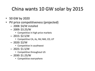China wants 10 GW solar by 2015
• 50 GW by 2020
• PV price competitiveness (projected)
   – 2008: $4/W installed
   – 2009: $3.25/W
      • Competitive in high price markets
   – 2015: $2.5/W
      • Competitive CA, Az, NV, NM, CO, UT
   – 2020: $2/W
      • Competitive in southwest
   – 2025: $1.5/W
      • Competitive throughout US
   – 2030: $1.25/W
      • Competitive everywhere
 