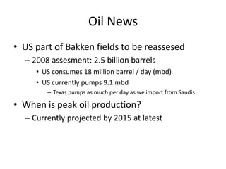 Oil News
• US part of Bakken fields to be reassesed
  – 2008 assesment: 2.5 billion barrels
     • US consumes 18 million barrel / day (mbd)
     • US currently pumps 9.1 mbd
        – Texas pumps as much per day as we import from Saudis

• When is peak oil production?
  – Currently projected by 2015 at latest
 