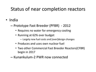 Status of near completion reactors
• India
  – Prototype Fast Breeder (PFBR) - 2012
     • Requires no water for emergency cooling
     • Running at 62% over budget
          – Largely new fuel costs and [over]design changes
     • Produces and uses own nuclear fuel
     • Two other Commercial Fast Breeder Reactors(CFBR)
       begin in 2017
  – Kunankulum-2 PWR now connected
 