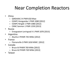 Near Completion Reactors
• China
   –   QINSHAN 2-4 PWR 650 Mwe
   –   CGNPC Hongyanbe 1 PWR 1080 [2012]
   –   CGNPC Ningde 1 PWR 1080 [2012]
   –   CNNC Sanmen 1 PWR 1250 [2013]
• Russia
   – Energoatom Leningrad II-1 PWR 1070 [2013]
• Argentina
   – Atucha 2 PHWR 745 MWe [2012]
• France
   – Flamanville-3 PWR 1650 MWE [2012]
• Canada
   – Bruce AI PHWR 769 MWe [2012]
   – Bruce A2 PHWR 769 MWe [2013]
• Taiwan
 