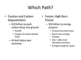 Which Path?
• Caution and Carbon              • Fusion, High Burn
  Sequestration                     Fission
  – $19 billion to push              – $10 billion to energy
    carbon deep into ground            projects
     • No ROI                           • At least low yield fusion
     • Danger of carbon dioxide         • Much more energy
       leaks                              cheaper
  – At best status quo                  • 10x – 100x more
    economy                               abundant economy
                                        • Energy enough for space
 