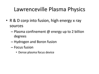 Lawrenceville Plasma Physics
• R & D corp into fusion, high energy x ray
  sources
  – Plasma confinement @ energy up to 2 billion
    degrees
  – Hydrogen and Boron fusion
  – Focus fusion
     • Dense plasma focus device
 