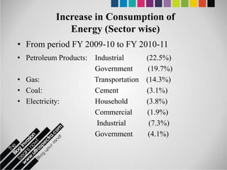 Increase in Consumption of
              Energy (Sector wise)
• From period FY 2009-10 to FY 2010-11
• Petroleum Products: Industrial     (22.5%)
                      Government      (19.7%)
• Gas:                Transportation (14.3%)
• Coal:               Cement         (3.1%)
• Electricity:        Household      (3.8%)
                      Commercial     (1.9%)
                       Industrial     (7.3%)
                      Government      (4.1%)
 