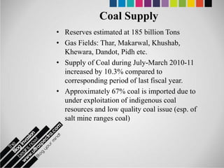 Coal Supply
• Reserves estimated at 185 billion Tons
• Gas Fields: Thar, Makarwal, Khushab,
  Khewara, Dandot, Pidh etc.
• Supply of Coal during July-March 2010-11
  increased by 10.3% compared to
  corresponding period of last fiscal year.
• Approximately 67% coal is imported due to
  under exploitation of indigenous coal
  resources and low quality coal issue (esp. of
  salt mine ranges coal)
 