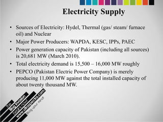 Electricity Supply
• Sources of Electricity: Hydel, Thermal (gas/ steam/ furnace
  oil) and Nuclear
• Major Power Producers: WAPDA, KESC, IPPs, PAEC
• Power generation capacity of Pakistan (including all sources)
  is 20,681 MW (March 2010).
• Total electricity demand is 15,500 – 16,000 MW roughly
• PEPCO (Pakistan Electric Power Company) is merely
  producing 11,000 MW against the total installed capacity of
  about twenty thousand MW.
 