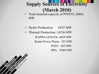 Supply Sources of Electricity
        (March 2010)
• Total installed capacity of PEPCO: 20681
  MW

• Hydro Production: 6555 MW
• Thermal Production: 14126 MW
      WAPDA GENCOs: 4829 MW
      Rental Power Plants: 323 MW
                  PAEC: 665 MW
                  IPPs: 8309 MW
 