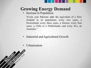 Growing Energy Demand
 • Increase in Population
   “Every year Pakistan adds the equivalent of a New
   Zealand to its population; every two years, a
   Switzerland; every three years, a Greece; every four
   years, a Chile or a Netherlands; and every five, an
   Australia.”


 • Industrial and Agricultural Growth

 • Urbanization
 