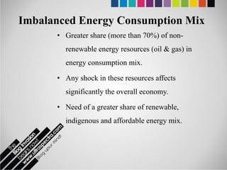 Imbalanced Energy Consumption Mix
      • Greater share (more than 70%) of non-
        renewable energy resources (oil & gas) in
        energy consumption mix.

      • Any shock in these resources affects
        significantly the overall economy.

      • Need of a greater share of renewable,
        indigenous and affordable energy mix.
 