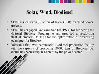 Solar, Wind, Biodiesel
• AEDB issued seven (7) letters of Intent (LOI) for wind power
  projects.
• AEDB has engaged Pakistan State Oil (PSO) for furthering the
  National Biodiesel Programme and provided a production
  plant of biodiesel to PSO for the optimization of processing
  techniques for Biodiesel.
• Pakistan’s first ever commercial Biodiesel production facility
  with the capacity of producing 18,000 tons of Biodiesel per
  annum has been setup in Karachi by the private sector.
 