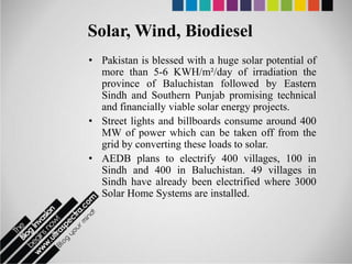 Solar, Wind, Biodiesel
• Pakistan is blessed with a huge solar potential of
  more than 5-6 KWH/m²/day of irradiation the
  province of Baluchistan followed by Eastern
  Sindh and Southern Punjab promising technical
  and financially viable solar energy projects.
• Street lights and billboards consume around 400
  MW of power which can be taken off from the
  grid by converting these loads to solar.
• AEDB plans to electrify 400 villages, 100 in
  Sindh and 400 in Baluchistan. 49 villages in
  Sindh have already been electrified where 3000
  Solar Home Systems are installed.
 
