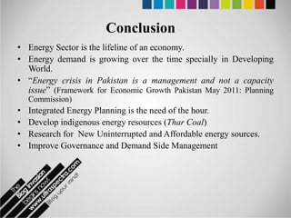 Conclusion
• Energy Sector is the lifeline of an economy.
• Energy demand is growing over the time specially in Developing
  World.
• “Energy crisis in Pakistan is a management and not a capacity
  issue” (Framework for Economic Growth Pakistan May 2011: Planning
    Commission)
•   Integrated Energy Planning is the need of the hour.
•   Develop indigenous energy resources (Thar Coal)
•   Research for New Uninterrupted and Affordable energy sources.
•   Improve Governance and Demand Side Management
 