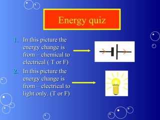 Energy quiz
1.1. In this picture theIn this picture the
energy change isenergy change is
from – chemical tofrom – chemical to
electrical ( T or F)electrical ( T or F)
2.2. In this picture theIn this picture the
energy change isenergy change is
from – electrical tofrom – electrical to
light only. (T or F)light only. (T or F)
 