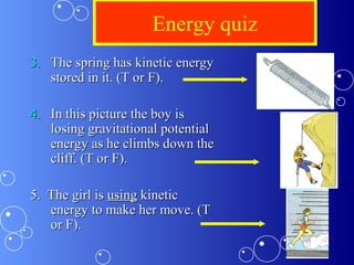 Energy quiz
3.3. The spring has kinetic energyThe spring has kinetic energy
stored in it. (T or F).stored in it. (T or F).
4.4. In this picture the boy isIn this picture the boy is
losing gravitational potentiallosing gravitational potential
energy as he climbs down theenergy as he climbs down the
cliff. (T or F).cliff. (T or F).
5. The girl is5. The girl is usingusing kinetickinetic
energy to make her move. (Tenergy to make her move. (T
or F).or F).
 