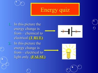 Energy quiz
1.1. In this picture theIn this picture the
energy change isenergy change is
from – chemical tofrom – chemical to
electricalelectrical (T RUE)(T RUE)
2.2. In this picture theIn this picture the
energy change isenergy change is
from – electrical tofrom – electrical to
light only.light only. (FALSE)(FALSE)
 