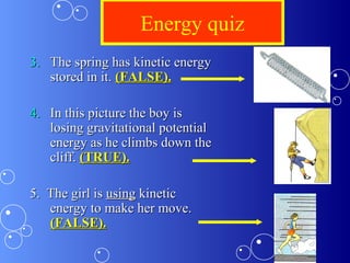Energy quiz
3.3. The spring has kinetic energyThe spring has kinetic energy
stored in it.stored in it. (FALSE).(FALSE).
4.4. In this picture the boy isIn this picture the boy is
losing gravitational potentiallosing gravitational potential
energy as he climbs down theenergy as he climbs down the
cliff.cliff. (TRUE).(TRUE).
5. The girl is5. The girl is usingusing kinetickinetic
energy to make her move.energy to make her move.
(FALSE).(FALSE).
 