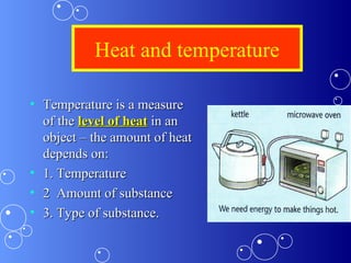 Heat and temperature
• Temperature is a measureTemperature is a measure
of theof the level of heatlevel of heat in anin an
object – the amount of heatobject – the amount of heat
depends on:depends on:
• 1. Temperature1. Temperature
• 2 Amount of substance2 Amount of substance
• 3. Type of substance.3. Type of substance.
 