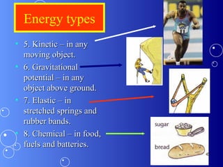 Energy types
• 5. Kinetic – in any5. Kinetic – in any
moving object.moving object.
• 6. Gravitational6. Gravitational
potential – in anypotential – in any
object above ground.object above ground.
• 7. Elastic – in7. Elastic – in
stretched springs andstretched springs and
rubber bands.rubber bands.
• 8. Chemical – in food,8. Chemical – in food,
fuels and batteries.fuels and batteries.
 