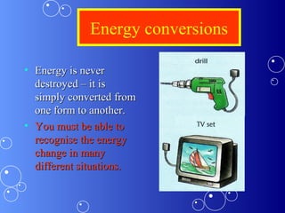 Energy conversions
• Energy is neverEnergy is never
destroyed – it isdestroyed – it is
simply converted fromsimply converted from
one form to another.one form to another.
• You must be able toYou must be able to
recognise the energyrecognise the energy
change in manychange in many
different situations.different situations.
 