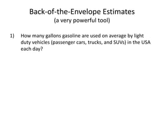 Back-of-the-Envelope Estimates(a very powerful tool)How many gallons gasoline are used on average by light duty vehicles (passenger cars, trucks, and SUVs) in the USA each day?
