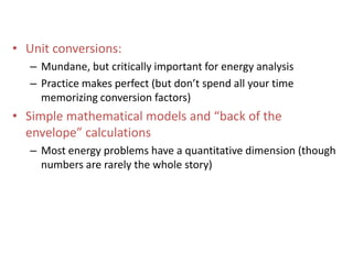 Unit conversions:Mundane, but critically important for energy analysisPractice makes perfect (but don’t spend all your time memorizing conversion factors)Simple mathematical models and “back of the envelope” calculationsMost energy problems have a quantitative dimension (though numbers are rarely the whole story)