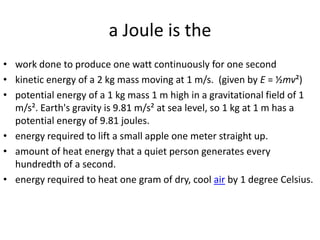 a Joule is thework done to produce one watt continuously for one secondkinetic energy of a 2 kg mass moving at 1 m/s.  (given by E = ½mv²)potential energy of a 1 kg mass 1 m high in a gravitational field of 1 m/s². Earth's gravity is 9.81 m/s² at sea level, so 1 kg at 1 m has a potential energy of 9.81 joules.energy required to lift a small apple one meter straight up.amount of heat energy that a quiet person generates every hundredth of a second.energy required to heat one gram of dry, cool air by 1 degree Celsius.