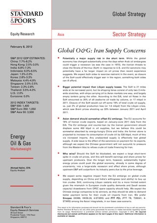 Global Strategy


Equity Research                Asia                                                                                                  Sector Strategy

February 8, 2012
                               Global O&G: Iran Supply Concerns
S&P 2012 GDP ESTIMATES:                 Potentially a major supply risk in the short term While the global
                                                                                             term.
China: 7.7%-8.2%                        economy has changed substantially since the days when Arab oil embargoes
Hong Kong: 2.5%-3.0%                    could trigger a recession (as was the case in 1973), the Iranian threats to
India: 6.8%-7.3%                        close the Straits of Hormuz (SoH) in response to U.S. and EU sanctions may
Indonesia: 6.0%-6.5%                    potentially have a far larger impact on oil prices than recent experience
Japan: 1.5%-2.0%                        suggests. We expect both sides to exercise restraint in the event, as closure
Korea: 2.8%-3.3%                        of the SoH could effectively trigger war in the region, something both sides
Malaysia: 4.4%-4.9%                     can ill afford.
Singapore: 2.0%-2.5%
Taiwan: 2.3%-2.8%                       Bigger potential impact than Libyan supply losses The SoH is 21 miles
                                                                                         losses.
Thailand: 3.5%-4.0%                     wide at its narrowest point, but its shipping lanes consist of only two 2-mile-
U.S.: 2.0%                              wide stretches, with ships carrying oil to Asian markets one way, and largely
Eurozone: 0.0%                          empty tankers going the other. According to the EIA, total oil flows in the
                                        SoH amounted to 35% of all seaborne oil trade by volume, or 17 mbpd in
2012 INDEX TARGETS:                     2011. Closure of the SoH would cut off some 19% of total crude oil supply,
S&P 500: 1,400                          vs. just 2% of global production loss (or 1.6 mbpd) from the Libyan crisis,
S&P Euro 350: 1,050                     which saw Brent prices shooting up 33% between January 2011 and April
S&P Asia 50: 3,500                      2011.


                                        Asian demand should somewhat offset EU embargo . The EU accounts for
                                        18% of Iranian crude exports, based on January-June 2011 data from the
                                        EIA. The EU embargo and counter-ban by the Iranian government should
                                        displace some 450 kbpd in oil supplies, but we believe this could be
                                        somewhat absorbed by energy-hungry China and India: the former alone is
                                        projected to increase its consumption of crude oil by 530 kbpd, much of this
Energy                                  via increased imports. Any unabsorbed supply is effectively lost global
                                        supply. A side issue is the effect of the sanctions on payment for its exports,
Oil & Gas                               although we expect the Chinese government will not succumb to pressure
                                        from the Western bloc to refuse crude oil trade financing for Iran.
Marketweight
                                        Who wins? Should the SoH be blockaded, we expect a large short-term
                                        spike in crude oil prices, and this will benefit earnings and share prices for
                                        upstream producers. Over the longer term, however, substantially higher
                                        energy prices could push the global economy, already in some degree of
                                        uncertainty, into a large-scale recession and affect share prices, although
Ahmad Halim, CFA
Equity Analyst                          upstream E&P will outperform its industry peers due to the price leverage.

                                        We expect some negative impact from the EU embargo on global crude
                                        supply, depending on China and India’s willingness (and ability) to buy up
                                        Iran crudes. Still, continuing Libyan restarts and (to a more limited extent
                                        given the mismatch in European crude quality demands and Saudi excess
                                        capacity) drawdowns from OPEC spare capacity should help. We expect the
                                        Chinese energy companies to be winners, as they should be able to demand
                                        better payment terms for their crude oil imports from Iran. We prefer
                                        Sinopec (00386, HKD9.28, 4-STARS) and PTT PCL (PTT TB, THB341, 4-
                                        STARS) among the Asian integrateds, in our base case scenario.

Standard & Poor’s              This report is for information purposes and should not be considered a solicitation to buy or sell any security.
                               Neither Standard & Poor’s nor any other party guarantees its accuracy or makes warranties regarding results
Equity Research Services
                               from its usage. Redistribution is prohibited without written permission. Copyright © 2012. All required
30 Cecil Street
                               d i s c l o s ur e s a nd an a l y st c er t if i c a t io n ap p e ar s o n t he la s t 3 p a g e s of t h i s r epo r t . A dd i t io n a l i nf or m a t io n i s
Prudential Tower, 17th Floor
                               a v a i l a b le on r eq u e st .
Singapore, 049712
 