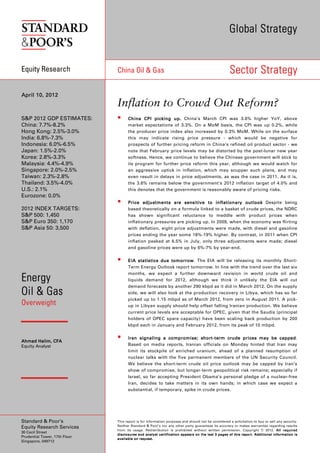 Global Strategy


Equity Research                China Oil & Gas                                                                                       Sector Strategy

April 10, 2012
                               Inflation to Crowd Out Reform?
S&P 2012 GDP ESTIMATES:                 China CPI picking up . China’s March CPI was 3.6% higher YoY, above
                                                              up.
China: 7.7%-8.2%                        market expectations of 3.3%. On a MoM basis, the CPI was up 0.2%, while
Hong Kong: 2.5%-3.0%                    the producer price index also increased by 0.3% MoM. While on the surface
India: 6.8%-7.3%                        this may indicate rising price pressure - which would be negative for
Indonesia: 6.0%-6.5%                    prospects of further pricing reform in China’s refined oil product sector - we
Japan: 1.5%-2.0%                        note that February price levels may be distorted by the post-lunar new year
Korea: 2.8%-3.3%                        softness. Hence, we continue to believe the Chinese government will stick to
Malaysia: 4.4%-4.9%                     its program for further price reform this year, although we would watch for
Singapore: 2.0%-2.5%                    an aggressive uptick in inflation, which may scupper such plans, and may
Taiwan: 2.3%-2.8%                       even result in delays in price adjustments, as was the case in 2011. As it is,
Thailand: 3.5%-4.0%                     the 3.6% remains below the government’s 2012 inflation target of 4.0% and
U.S.: 2.1%                              this denotes that the government is reasonably aware of pricing risks.
Eurozone: 0.0%
                                        Price adjustments are sensitive to inflationary outlook Despite being
2012 INDEX TARGETS:                     based theoretically on a formula linked to a basket of crude prices, the NDRC
S&P 500: 1,450                          has shown significant reluctance to meddle with product prices when
S&P Euro 350: 1,170                     inflationary pressures are picking up. In 2009, when the economy was flirting
S&P Asia 50: 3,500                      with deflation, eight price adjustments were made, with diesel and gasoline
                                        prices ending the year some 18%-19% higher. By contrast, in 2011 when CPI
                                        inflation peaked at 6.5% in July, only three adjustments were made; diesel
                                        and gasoline prices were up by 6%-7% by year-end.


                                        EIA statistics due tomorrow The EIA will be releasing its monthly Short-
                                                             tomorrow.
                                        Term Energy Outlook report tomorrow. In line with the trend over the last six
                                        months, we expect a further downward revision in world crude oil and
Energy                                  liquids demand for 2012, although we think it unlikely the EIA will cut
                                        demand forecasts by another 290 kbpd as it did in March 2012. On the supply
Oil & Gas                               side, we will also look at the production recovery in Libya, which has so far
                                        picked up to 1.15 mbpd as of March 2012, from zero in August 2011. A pick-
Overweight                              up in Libyan supply should help offset falling Iranian production. We believe
                                        current price levels are acceptable for OPEC, given that the Saudis (principal
                                        holders of OPEC spare capacity) have been scaling back production by 200
                                        kbpd each in January and February 2012, from its peak of 10 mbpd.


                                        Iran signa ling a compromise; short-term crude price s may be capped
                                                                           short -                         capped.
Ahmad Halim, CFA
Equity Analyst                          Based on media reports, Iranian officials on Monday hinted that Iran may
                                        limit its stockpile of enriched uranium, ahead of a planned resumption of
                                        nuclear talks with the five permanent members of the UN Security Council.
                                        We believe the short-term crude oil price outlook may be capped by Iran’s
                                        show of compromise, but longer-term geopolitical risk remains; especially if
                                        Israel, so far accepting President Obama’s personal pledge of a nuclear-free
                                        Iran, decides to take matters in its own hands; in which case we expect a
                                        substantial, if temporary, spike in crude prices.




Standard & Poor’s              This report is for information purposes and should not be considered a solicitation to buy or sell any security.
                               Neither Standard & Poor’s nor any other party guarantees its accuracy or makes warranties regarding results
Equity Research Services
                               from its usage. Redistribution is prohibited without written permission. Copyright © 2012. All requi red                                               required
30 Cecil Street
                               d i s c l o s ur e s a nd an a l y st c er t if i c a t io n ap p e ar s o n t he la s t 3 p a g e s of t h i s r epo r t . A dd i t io n a l i nf or m a t io n i s
Prudential Tower, 17th Floor
                               a v a i l a b le on r eq u e st .
Singapore, 049712
 