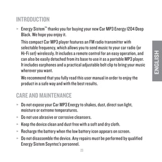 23
ENGLISH
INTRODUCTION
≥≥ Energy Sistem™ thanks you for buying your new Car MP3 Energy 1204 Deep
Black. We hope you enjoy it.
This compact Car MP3 player features an FM radio transmitter with
selectable frequency, which allows you to send music to your car radio (or
Hi-Fi set) wirelessly. It includes a remote control for an easy operation, and
can also be easily detached from its base to use it as a portable MP3 player.
It includes earphones and a practical adjustable belt clip to bring your music
wherever you want.
We recommend that you fully read this user manual in order to enjoy the
product in a safe way and with the best results.
CARE AND MAINTENANCE
≥≥ Do not expose your Car MP3 Energy to shakes, dust, direct sun light,
moisture or extreme temperatures.
≥≥ Do not use abrasive or corrosive cleansers.
≥≥ Keep the device clean and dust free with a soft and dry cloth.
≥≥ Recharge the battery when the low battery icon appears on screen.
≥≥ Do not disassemble the device. Any repairs must be performed by qualified
Energy Sistem Soyntec’s personnel.	
 