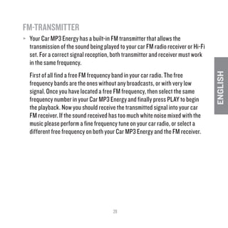 29
ENGLISH
FM-TRANSMITTER	
≥≥ Your Car MP3 Energy has a built-in FM transmitter that allows the
transmission of the sound being played to your car FM radio receiver or Hi-Fi
set. For a correct signal reception, both transmitter and receiver must work
in the same frequency.
First of all find a free FM frequency band in your car radio. The free
frequency bands are the ones without any broadcasts, or with very low
signal. Once you have located a free FM frequency, then select the same
frequency number in your Car MP3 Energy and finally press PLAY to begin
the playback. Now you should receive the transmitted signal into your car
FM receiver. If the sound received has too much white noise mixed with the
music please perform a fine frequency tune on your car radio, or select a
different free frequency on both your Car MP3 Energy and the FM receiver.
 